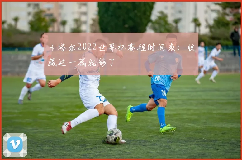 卡塔尔2022世界杯赛程时间表：收藏这一篇就够了