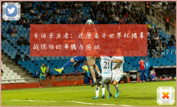 专访亲历者：还原南非世界杯揭幕战现场的沸腾与感动