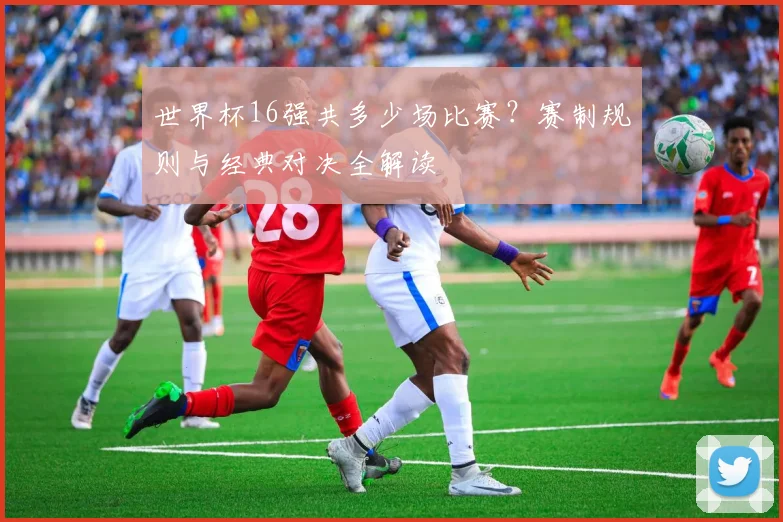 世界杯16强共多少场比赛？赛制规则与经典对决全解读