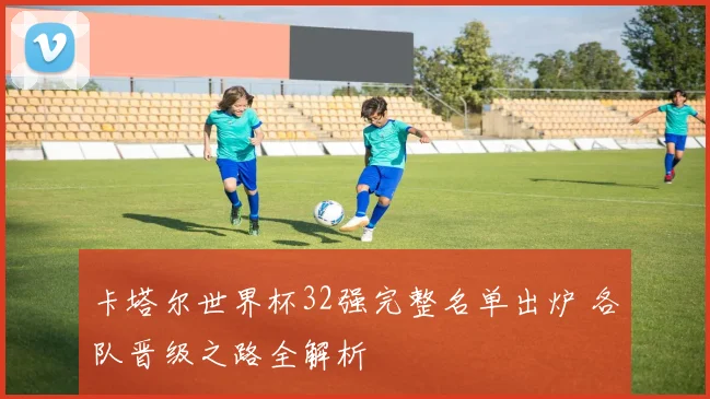 卡塔尔世界杯32强完整名单出炉 各队晋级之路全解析