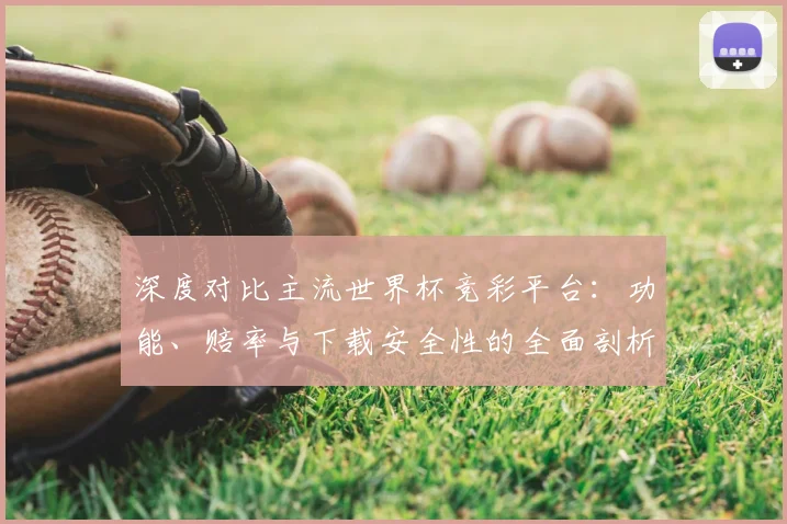 深度对比主流世界杯竞彩平台:功能、赔率与下载安全性的全面剖析