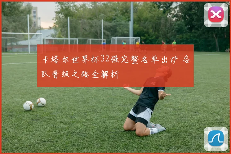 卡塔尔世界杯32强完整名单出炉 各队晋级之路全解析