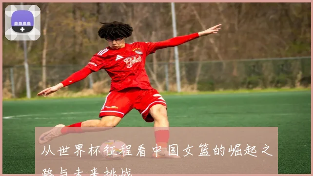 从世界杯征程看中国女篮的崛起之路与未来挑战
