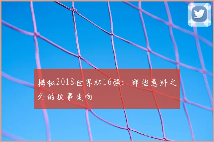 揭秘2018世界杯16强:那些意料之外的故事走向