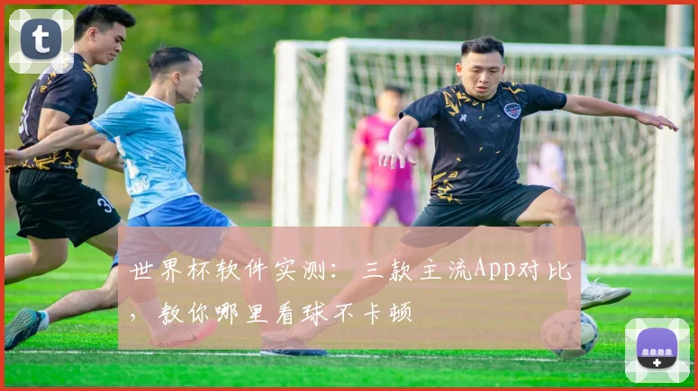 世界杯软件实测：三款主流App对比，教你哪里看球不卡顿