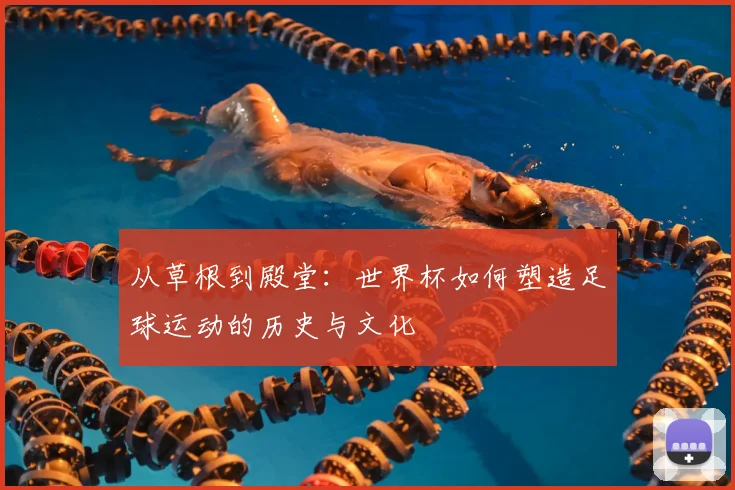 从草根到殿堂：世界杯如何塑造足球运动的历史与文化