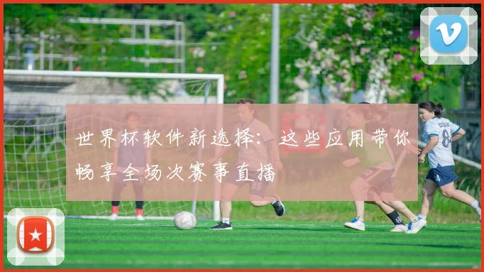 世界杯软件新选择：这些应用带你畅享全场次赛事直播
