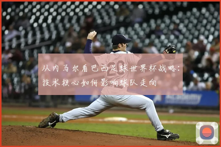 从内马尔看巴西足球世界杯战略：技术核心如何影响球队走向