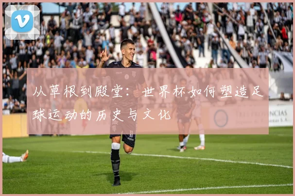 从草根到殿堂：世界杯如何塑造足球运动的历史与文化